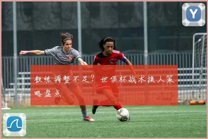 教练调整不足？世俱杯战术换人策略盘点