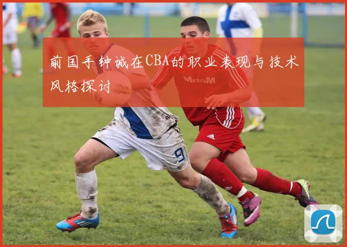 前国手钟诚在CBA的职业表现与技术风格探讨