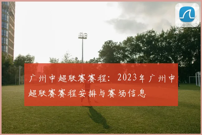广州中超联赛赛程：2023年广州中超联赛赛程安排与赛场信息
