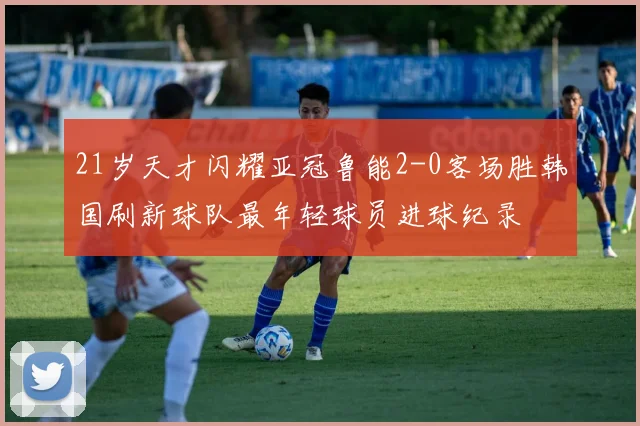 21岁天才闪耀亚冠鲁能2-0客场胜韩国刷新球队最年轻球员进球纪录